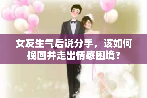 女友生气后说分手，该如何挽回并走出情感困境？