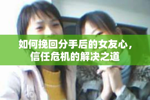 如何挽回分手后的女友心，信任危机的解决之道