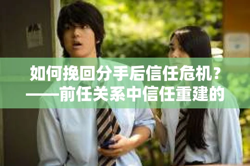 如何挽回分手后信任危机？——前任关系中信任重建的实用指南