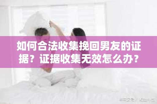 如何合法收集挽回男友的证据？证据收集无效怎么办？
