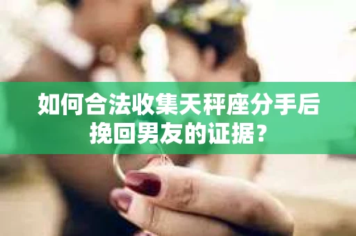 如何合法收集天秤座分手后挽回男友的证据？
