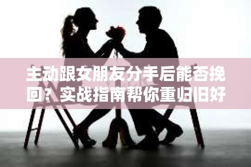 主动跟女朋友分手后能否挽回？实战指南帮你重归旧好