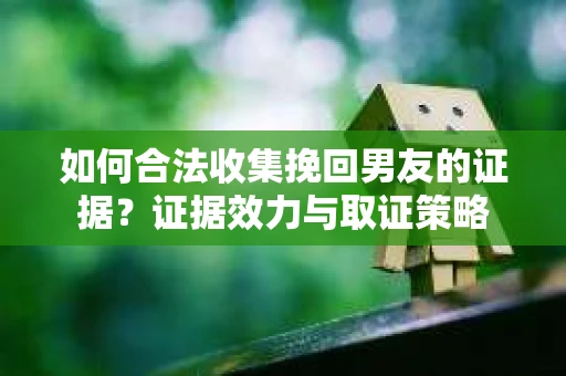 如何合法收集挽回男友的证据？证据效力与取证策略