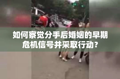 如何察觉分手后婚姻的早期危机信号并采取行动？