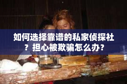 如何选择靠谱的私家侦探社？担心被欺骗怎么办？