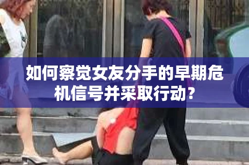 如何察觉女友分手的早期危机信号并采取行动？