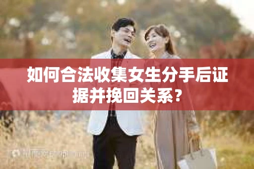 如何合法收集女生分手后证据并挽回关系？