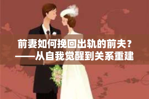 前妻如何挽回出轨的前夫？——从自我觉醒到关系重建的全面指南