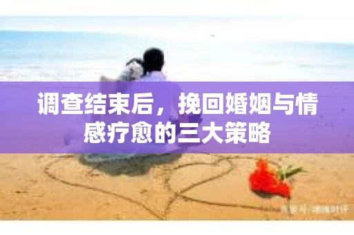 调查结束后，挽回婚姻与情感疗愈的三大策略