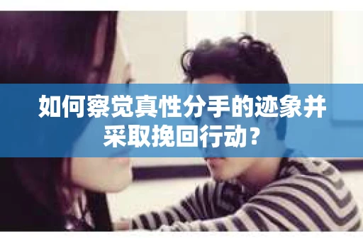 如何察觉真性分手的迹象并采取挽回行动？