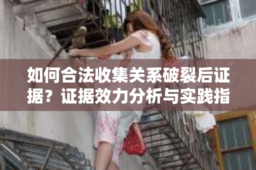 如何合法收集关系破裂后证据？证据效力分析与实践指南
