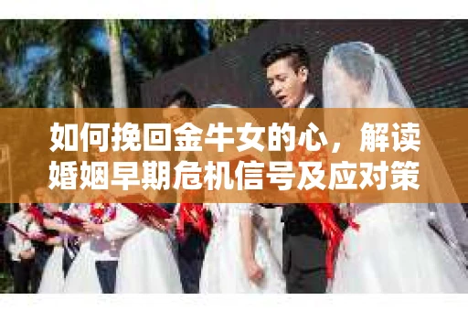 如何挽回金牛女的心，解读婚姻早期危机信号及应对策略
