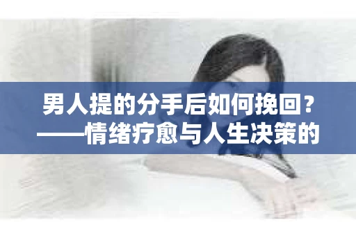 男人提的分手后如何挽回？——情绪疗愈与人生决策的干货指南