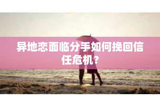 异地恋面临分手如何挽回信任危机？