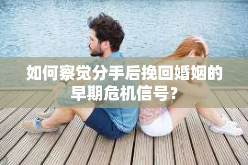 如何察觉分手后挽回婚姻的早期危机信号？