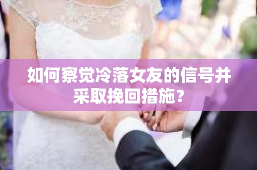 如何察觉冷落女友的信号并采取挽回措施？