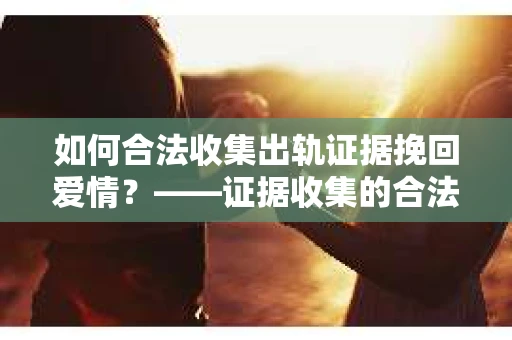 如何合法收集出轨证据挽回爱情？——证据收集的合法性与有效性解析