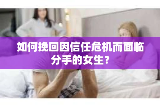 如何挽回因信任危机而面临分手的女生？