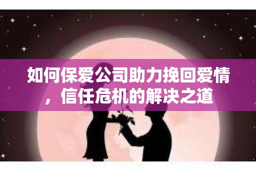如何保爱公司助力挽回爱情，信任危机的解决之道