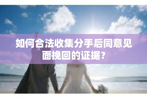 如何合法收集分手后同意见面挽回的证据？