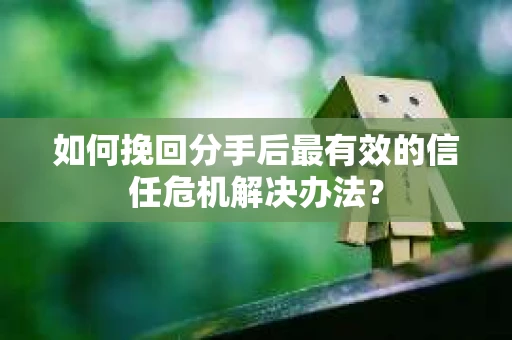 如何挽回分手后最有效的信任危机解决办法？
