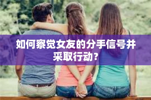 如何察觉女友的分手信号并采取行动？