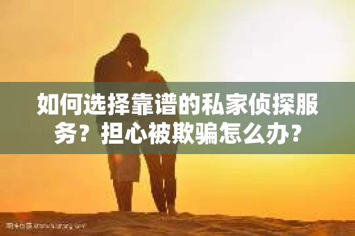 如何选择靠谱的私家侦探服务？担心被欺骗怎么办？