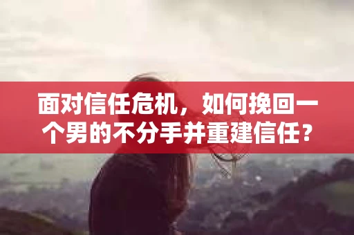 面对信任危机，如何挽回一个男的不分手并重建信任？