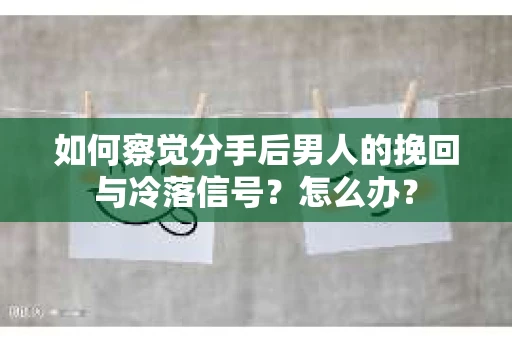 如何察觉分手后男人的挽回与冷落信号？怎么办？