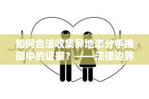 如何合法收集异地恋分手挽回中的证据？——法律边界内的取证策略