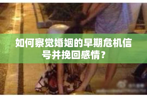 如何察觉婚姻的早期危机信号并挽回感情？