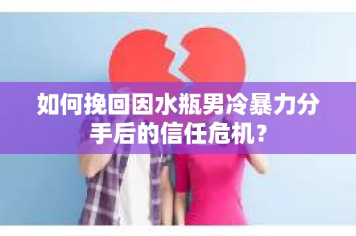 如何挽回因水瓶男冷暴力分手后的信任危机？