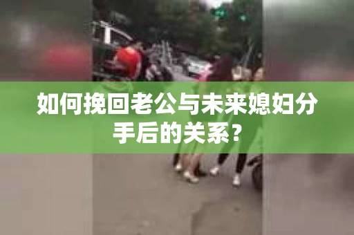 如何挽回老公与未来媳妇分手后的关系？