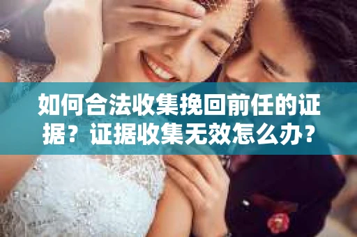 如何合法收集挽回前任的证据？证据收集无效怎么办？