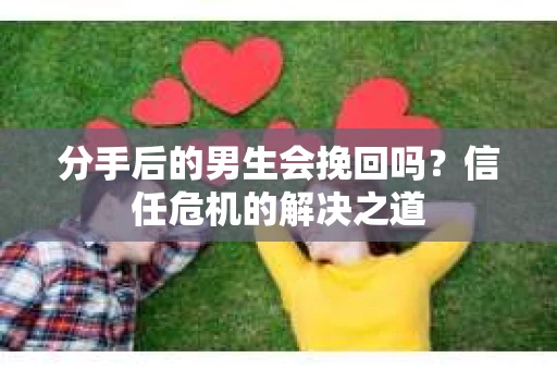 分手后的男生会挽回吗？信任危机的解决之道