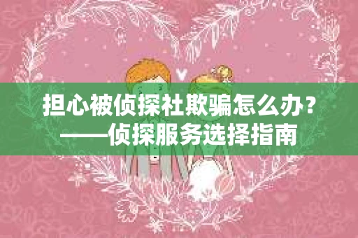 担心被侦探社欺骗怎么办？——侦探服务选择指南